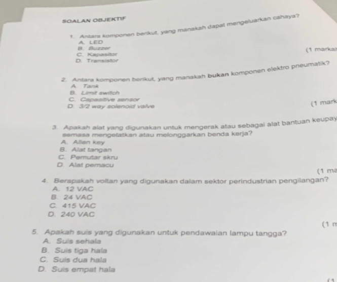 SOALAN OBJEKTIF
1. Antara komponen berikut, yang manakah dapat mengeluarkan cahaya?
A. LED
B. Buzzer
C. Kapasitor (1 marka!
D. Transistor
2. Antara komponen berikut, yang manakah bukan komponen elektro pneumatik?
A. Tank
B. Limit switch
C. Capasitive sensor
D. 3/2 way solenoid valve
(1 mark
3. Apakah alat yang digunakan untuk mengerak atau sebagai alat bantuan keupay
semasa mengetatkan atau melonggarkan benda kerja?
A. Allan key
B. Alat tangan
C. Pemutar skru
D. Alat pemacu
(1 m
4. Berapakah voltan yang digunakan dalam sektor perindustrian pengilangan?
A. 12 VAC
B. 24 VAC
C. 415 VAC
D. 240 VAC
(1 m
5. Apakah suis yang digunakan untuk pendawaian lampu tangga?
A. Suis sehala
B. Suis tiga hala
C. Suis dua hala
D. Suis empat hala