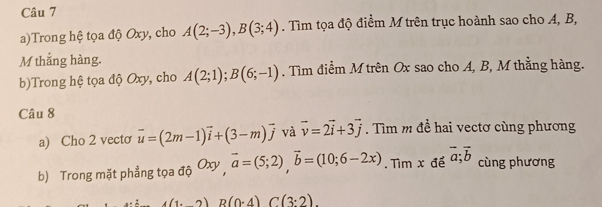 Trong hệ tọa độ Oxy, cho A(2;-3), B(3;4). Tìm tọa độ điểm M trên trục hoành sao cho A, B, 
M thắng hàng. 
b)Trong hệ tọa độ Oxy, cho A(2;1); B(6;-1). Tìm điểm M trên Ox sao cho A, B, M thẳng hàng. 
Câu 8 
a) Cho 2 vecto vector u=(2m-1)vector i+(3-m)vector j và vector v=2vector i+3vector j. Tìm m để hai vectơ cùng phương 
b) Trong mặt phẳng tọa độ Oxy, overline a=(5;2), overline b=(10;6-2x). Tìm x để vector a;vector b cùng phương
4(1· 2)R)(0· 4)C(3:2