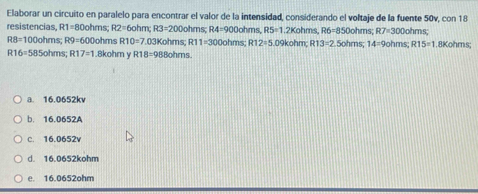 Elaborar un circuito en paralelo para encontrar el valor de la intensidad, considerando el voltaje de la fuente 50v, con 18
resistencias, R1=80ohms; R2=6ohm; R3=200ohms; R4=900ohms, R5=1.2Kohms, R6=850ohms; R7=300ohms;
R8=100ohms; R9=600ohms R10=7.03Kohms; R11=300ohms; R12=5.09kohm; R13=2.5ohms; 14=9ohms; R15=1 .8Kohms;
R16=585ohms; R17=1 .8kohm v R18=988ohms.
a. 16.0652kv
b. 16.0652A
C. 16.0652v
d. 16.0652kohm
e. 16.0652ohm