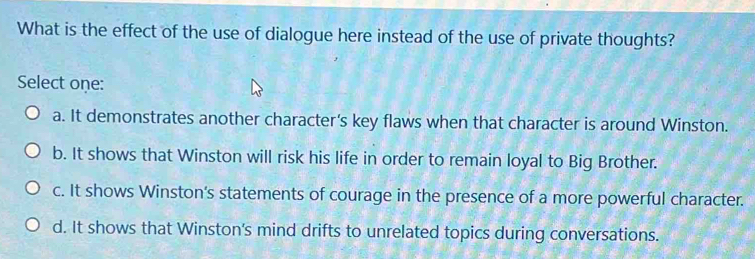 What is the effect of the use of dialogue here instead of the use of private thoughts?
Select one:
a. It demonstrates another character's key flaws when that character is around Winston.
b. It shows that Winston will risk his life in order to remain loyal to Big Brother.
c. It shows Winston's statements of courage in the presence of a more powerful character.
d. It shows that Winston's mind drifts to unrelated topics during conversations.