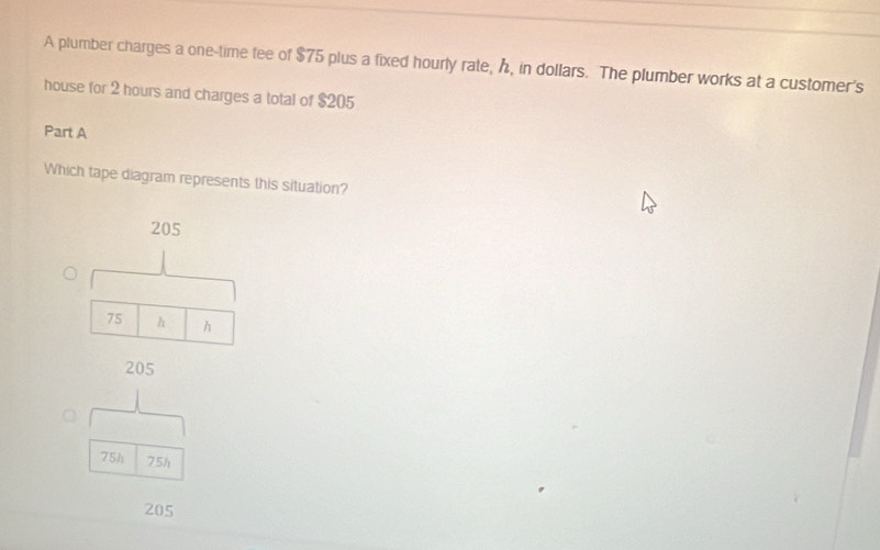 A plumber charges a one-time fee of $75 plus a fixed hourly rate, h, in dollars. The plumber works at a customer's
house for 2 hours and charges a total of $205
Part A
Which tape diagram represents this situation?
205
75 h h
205
75h 75h
205