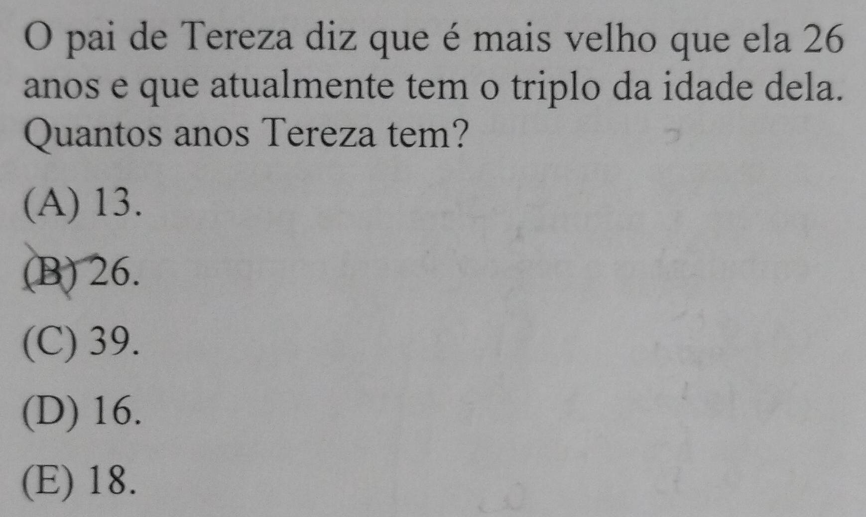 pai de Tereza diz que é mais velho que ela 26
anos e que atualmente tem o triplo da idade dela.
Quantos anos Tereza tem?
(A) 13.
(B) 26.
(C) 39.
(D) 16.
(E) 18.