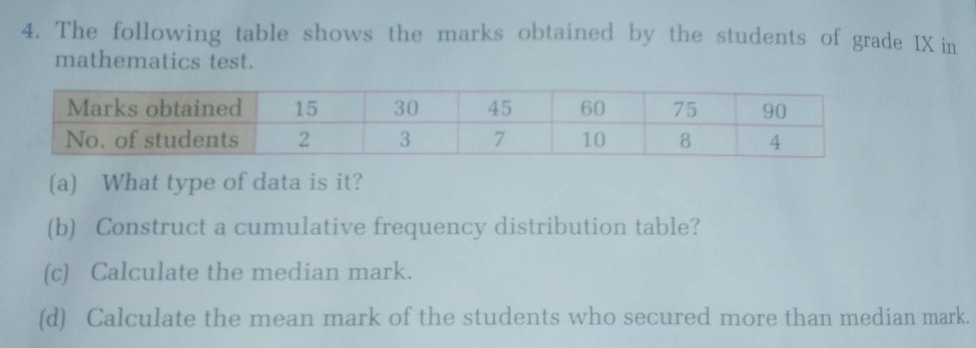 The following table shows the marks obtained by the students of grade IX in 
mathematics test. 
(a) What type of data is it? 
(b) Construct a cumulative frequency distribution table? 
(c) Calculate the median mark. 
(d) Calculate the mean mark of the students who secured more than median mark.