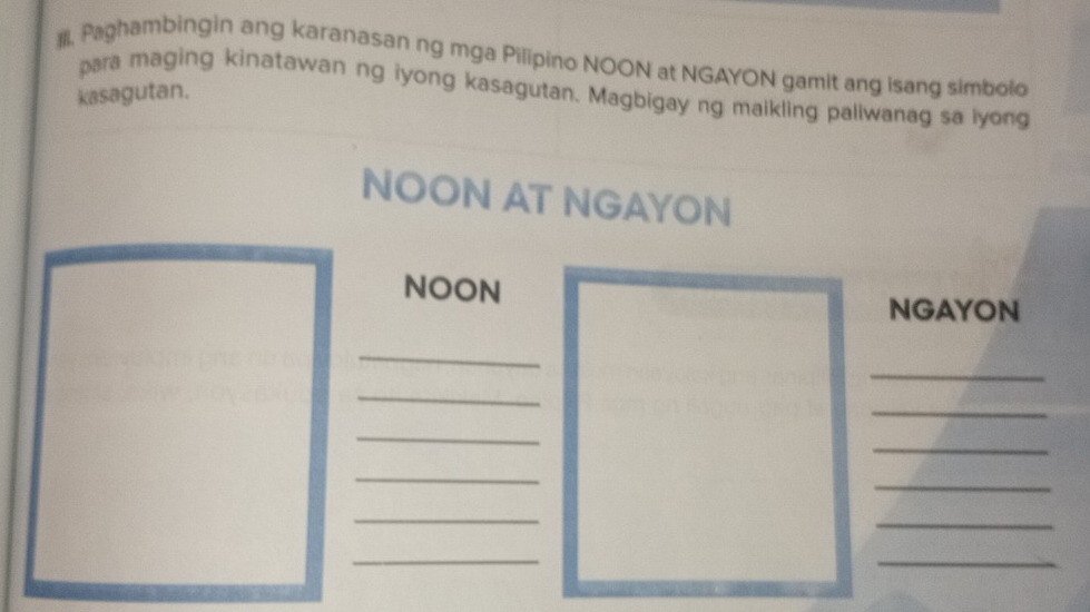 Paghambingin ang karanasan ng mga Pilipino NOON at NGAYON gamit ang isang simbolo 
para maging kinatawan ng iyong kasagutan. Magbigay ng maikling paliwanag sa lyong 
kasagutan. 
NOON AT NGAYON 
NOON 
NGAYON 
_ 
_ 
_ 
_ 
_ 
_ 
_ 
_ 
_ 
_ 
_ 
_