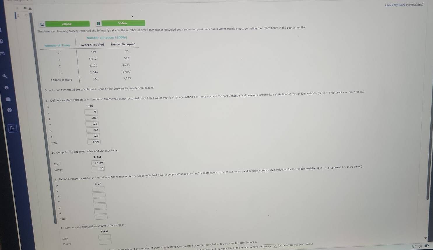 Check My Work (3 remaining) 
Video 
The American Housing Survey reported the following data on the number of times that owner-occupied and renter-occupied units had a water supply stoppage lasting 6 or more hours in the past 3 months. 
= 
Do not round intermediate calculations. Round your answers to two decimal places 
a. Define a random variable x = number of times that owner-occupied units had a water supply stoppage lasting 6 or more hours in the past 3 months and develop a probability distribution for the random variable. (Let x = 4 repr 
Total 
b. Compute the expected value and variance for x
E(x) 
Var(x) 
c. Define a random variable y = number of times that renter-occupied units had a water supply stoppage lasting 6 or more hours in the past 3 months and develop a probability 
f(v) 
d. Compute the expected value and variance for y. 
Total 
E(y) _  
Var(y) 
f the number of water supply stoppages reported by owner-occupied units versus renter-occupied units? 
uses and the variability in the number of times is | select √ ] for the owner-occupied houses ①