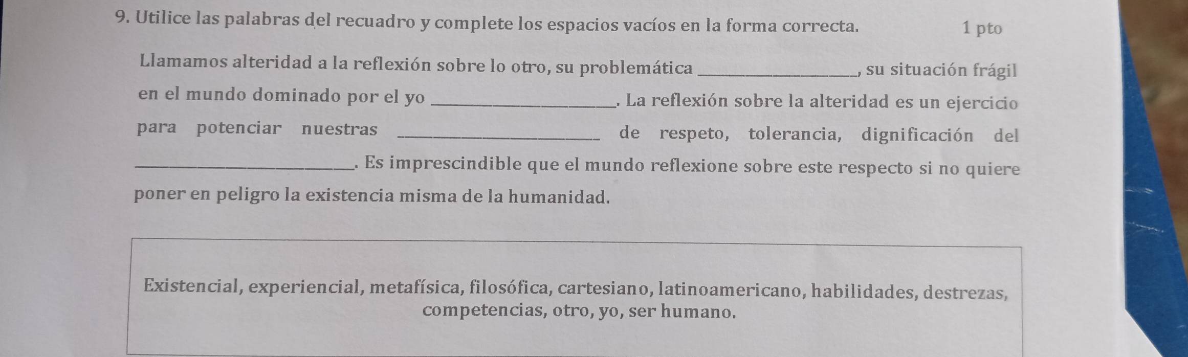 Utilice las palabras del recuadro y complete los espacios vacíos en la forma correcta. 1 pto 
Llamamos alteridad a la reflexión sobre lo otro, su problemática _, su situación frágil 
en el mundo dominado por el yo _. La reflexión sobre la alteridad es un ejercicio 
para potenciar nuestras _de respeto, tolerancia, dignificación del 
_. Es imprescindible que el mundo reflexione sobre este respecto si no quiere 
poner en peligro la existencia misma de la humanidad. 
Existencial, experiencial, metafísica, filosófica, cartesiano, latinoamericano, habilidades, destrezas, 
competencias, otro, yo, ser humano.