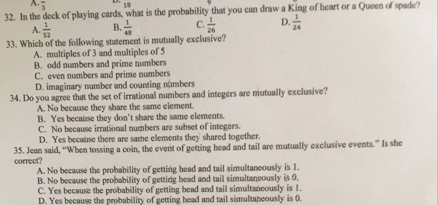 A. overline 3
D. 18
32. In the deck of playing cards, what is the probability that you can draw a King of heart or a Queen of spade?
B.
A.  1/52   1/48 
D,
C.  1/26   1/24 
33. Which of the following statement is mutually exclusive?
A. multiples of 3 and multiples of 5
B. odd numbers and prime numbers
C. even numbers and prime numbers
D. imaginary number and counting numbers
34. Do you agree that the set of irrational numbers and integers are mutually exclusive?
A. No because they share the same element.
B. Yes because they don’t share the same elements.
C. No because irrational numbers are subset of integers.
D. Yes because there are same elements they shared together.
35. Jean said, “When tossing a coin, the event of getting head and tail are mutually exclusive events.” Is she
correct?
A. No because the probability of getting head and tail simultaneously is 1.
B. No because the probability of getting head and tail simultaneously is 0.
C. Yes because the probability of getting head and tail simultaneously is 1.
D. Yes because the probability of getting head and tail simultaneously is 0.