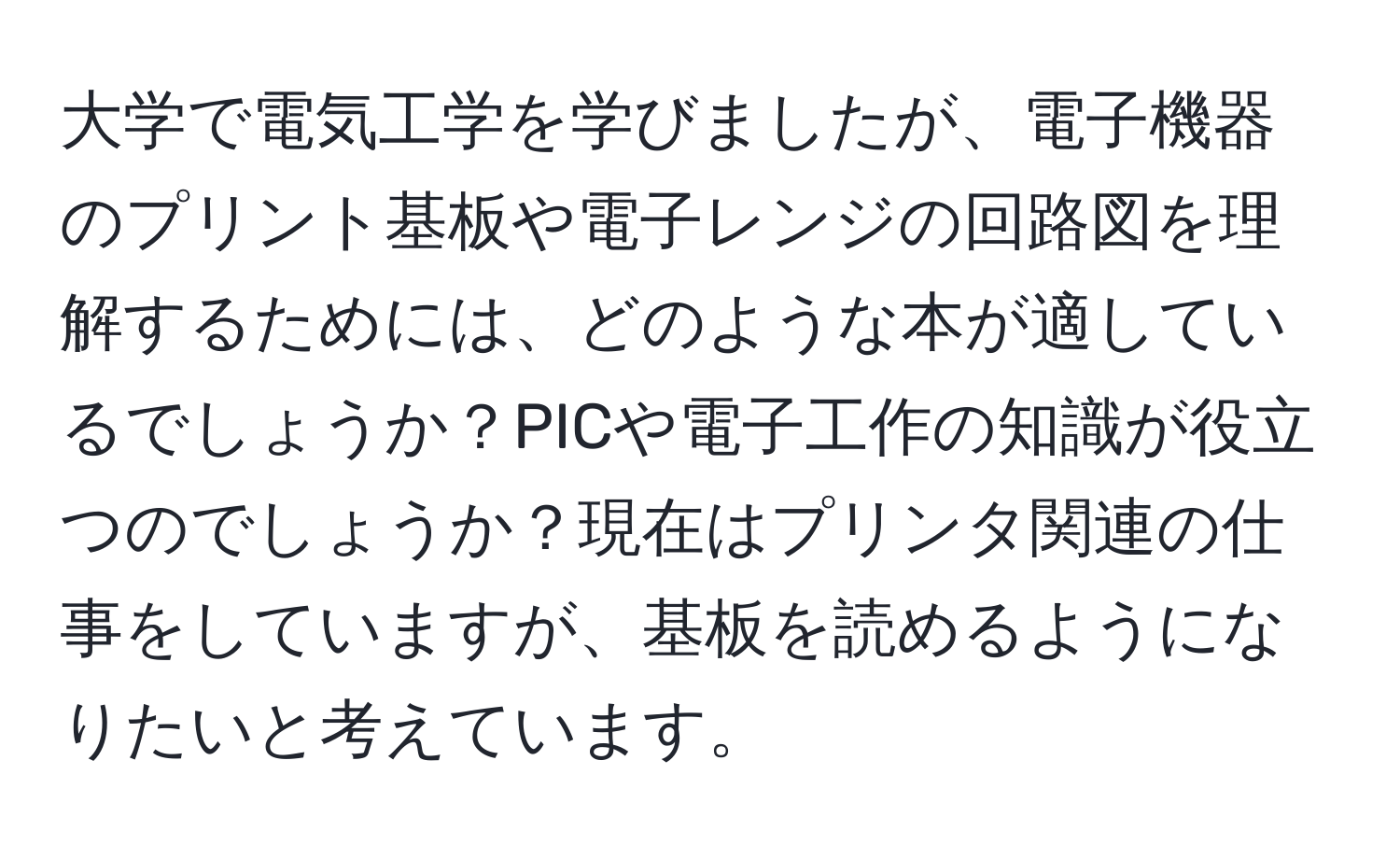 大学で電気工学を学びましたが、電子機器のプリント基板や電子レンジの回路図を理解するためには、どのような本が適しているでしょうか？PICや電子工作の知識が役立つのでしょうか？現在はプリンタ関連の仕事をしていますが、基板を読めるようになりたいと考えています。