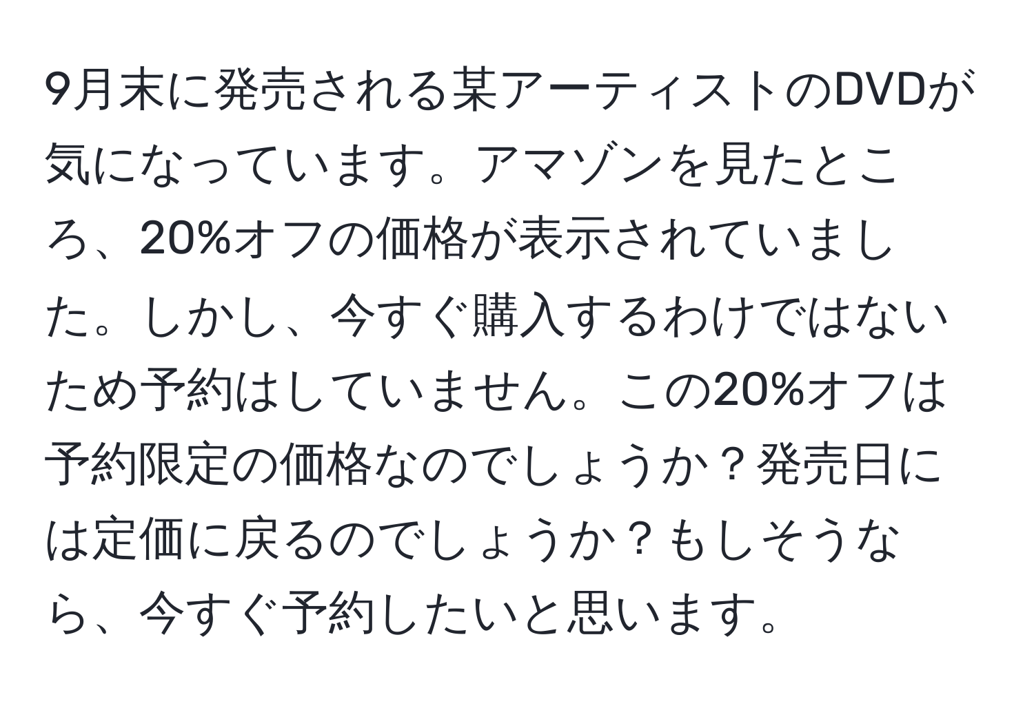 9月末に発売される某アーティストのDVDが気になっています。アマゾンを見たところ、20%オフの価格が表示されていました。しかし、今すぐ購入するわけではないため予約はしていません。この20%オフは予約限定の価格なのでしょうか？発売日には定価に戻るのでしょうか？もしそうなら、今すぐ予約したいと思います。