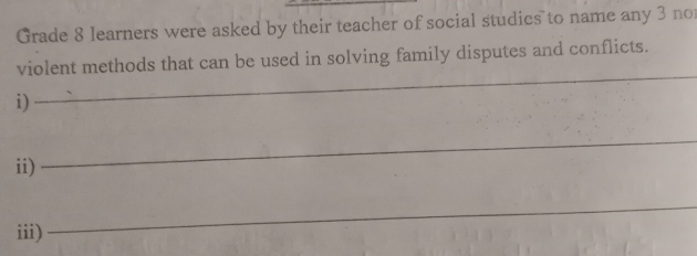 Grade 8 learners were asked by their teacher of social studics to name any 3 no 
_ 
violent methods that can be used in solving family disputes and conflicts. 
i) 
ii) 
_ 
iii) 
_