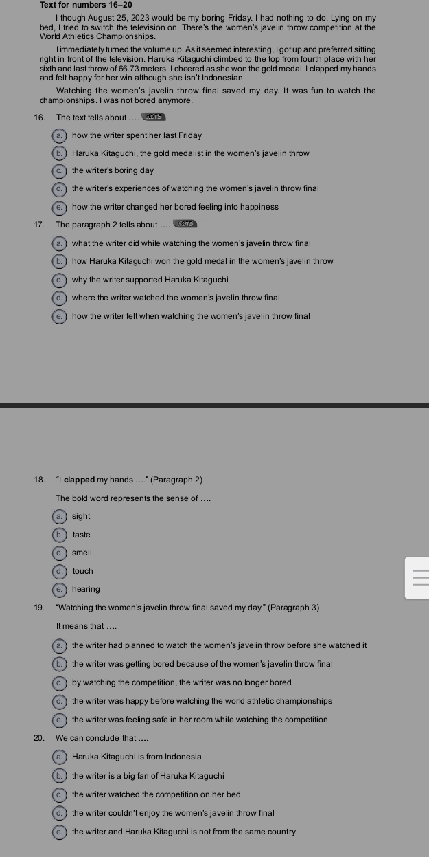 Text for numbers 16-20
I though August 25, 2023 would be my boring Friday. I had nothing to do. Lying on my
bed, I tried to switch the television on. There's the women's javelin throw competition at the
World Athletics Championships.
I immediately turned the volume up. As it seemed interesting, I got up and preferred sitting
right in front of the television. Haruka Kitaguchi climbed to the top from fourth place with her
sixth and last throw of 66.73 meters. I cheered as she won the gold medal. I clapped my hands
and felt happy for her win although she isn't Indonesian.
Watching the women's javelin throw final saved my day. It was fun to watch the
championships. I was not bored anymore.
16. The text tells about ..
a. ) how the writer spent her last Friday
b.) Haruka Kitaguchi, the gold medalist in the women's javelin throw
c.  the writer's boring day
d. ) the writer's experiences of watching the women's javelin throw fina
e.   how the writer changed her bored feeling into happiness
17. The paragraph 2 tells about ....
a. ) what the writer did while watching the women's javelin throw final
b.) how Haruka Kitaguchi won the gold medal in the women's javelin throw
c. why the writer supported Haruka Kitaguchi
d. ) where the writer watched the women's javelin throw final
e.) how the writer felt when watching the women's javelin throw final
18. “I clapped my hands ....” (Paragraph 2)
The bold word represents the sense of ....
a. ) sight
b. taste
c.  smell
d.touch
e.  hearing
19. “Watching the women’s javelin throw final saved my day.” (Paragraph 3)
It means that ....
a. ) the writer had planned to watch the women's javelin throw before she watched it
b. ) the writer was getting bored because of the women's javelin throw final
c. by watching the competition, the writer was no longer bored
d.) the writer was happy before watching the world athletic championships
e. ) the writer was feeling safe in her room while watching the competition 
20. We can conclude that ....
a. ) Haruka Kitaguchi is from Indonesia
b. ) the writer is a big fan of Haruka Kitaguchi
c  the writer watched the competition on her bed 
d. ) the writer couldn't enjoy the women's javelin throw fina
e. ) the writer and Haruka Kitaguchi is not from the same country