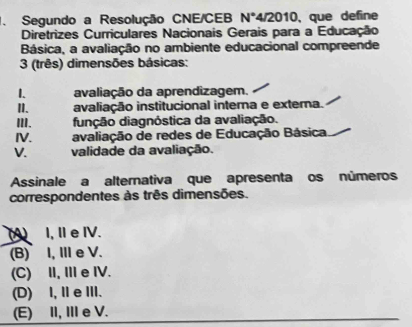 Segundo a Resolução CNE/CEB N° a sqrt(2010) , que define
Diretrizes Curriculares Nacionais Gerais para a Educação
Básica, a avaliação no ambiente educacional compreende
3 (três) dimensões básicas:
1. avaliação da aprendizagem.
II. avaliação institucional interna e externa.
III. dunção diagnóstica da avaliação.
IV. avaliação de redes de Educação Básica
V. validade da avaliação.
Assinale a alternativa que apresenta os números
correspondentes às três dimensões.
(A)I, Ⅱe ⅣV.
(B)I, Ⅲe V.
(C) II,Ie IV.
(D) I, ⅡeIII.
(E) II, I e V.