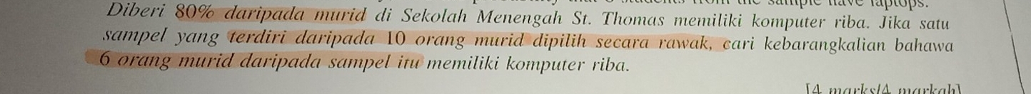 Diberi 80% daripada murid di Sekolah Menengah St. Thomas memiliki komputer riba. Jika satu 
sampel yang terdiri daripada 10 orang murid dipilih secara rawak, cari kebarangkalian bahawa
6 orang murid daripada sampel itu memiliki komputer riba. 
[4 marks/A markah