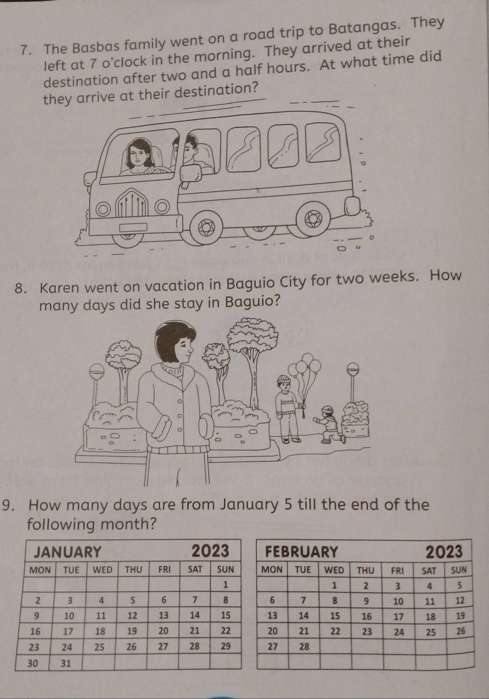 The Basbas family went on a road trip to Batangas. They 
left at 7 o’clock in the morning. They arrived at their 
destination after two and a half hours. At what time did 
they arrive at their destination? 
8. Karen went on vacation in Baguio City for two weeks. How 
many days did she stay in Baguio? 
9. How many days are from January 5 till the end of the 
following month?