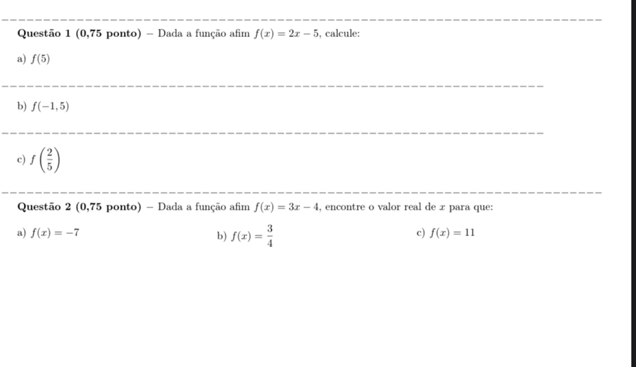 (0,75 ponto) - Dada a função afim f(x)=2x-5 , calcule: 
a) f(5)
b) f(-1,5)
c) f( 2/5 )
Questão 2 (0,75 ponto) - Dada a função afim f(x)=3x-4 , encontre o valor real de x para que: 
a) f(x)=-7 b) f(x)= 3/4 
c) f(x)=11