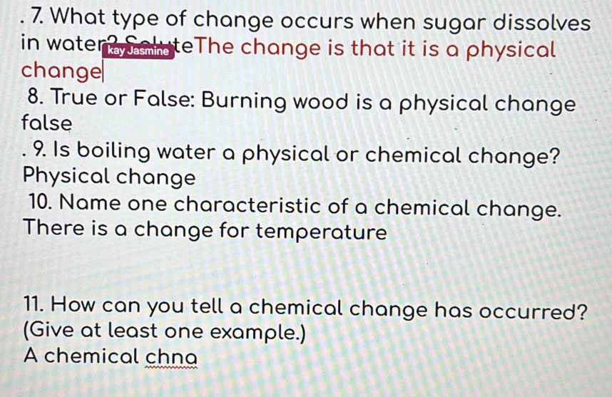 What type of change occurs when sugar dissolves 
in water alateThe change is that it is a physical 
change 
8. True or False: Burning wood is a physical change 
false 
. 9. Is boiling water a physical or chemical change? 
Physical change 
10. Name one characteristic of a chemical change. 
There is a change for temperature 
11. How can you tell a chemical change has occurred? 
(Give at least one example.) 
A chemical chna