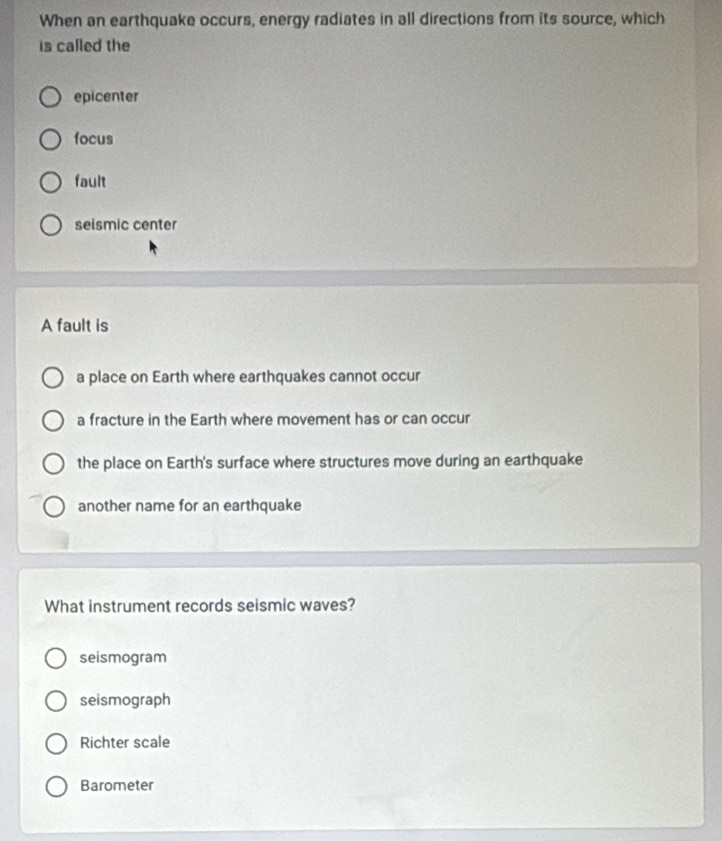 When an earthquake occurs, energy radiates in all directions from its source, which
is called the
epicenter
focus
fault
seismic center
A fault is
a place on Earth where earthquakes cannot occur
a fracture in the Earth where movement has or can occur
the place on Earth's surface where structures move during an earthquake
another name for an earthquake
What instrument records seismic waves?
seismogram
seismograph
Richter scale
Barometer