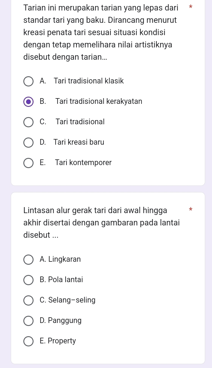 Tarian ini merupakan tarian yang lepas dari *
standar tari yang baku. Dirancang menurut
kreasi penata tari sesuai situasi kondisi
dengan tetap memelihara nilai artistiknya
disebut dengan tarian...
A. Tari tradisional klasik
B. Tari tradisional kerakyatan
C. Tari tradisional
D. Tari kreasi baru
E. Tari kontemporer
Lintasan alur gerak tari dari awal hingga *
akhir disertai dengan gambaran pada lantai
disebut ...
A. Lingkaran
B. Pola lantai
C. Selang-seling
D. Panggung
E. Property