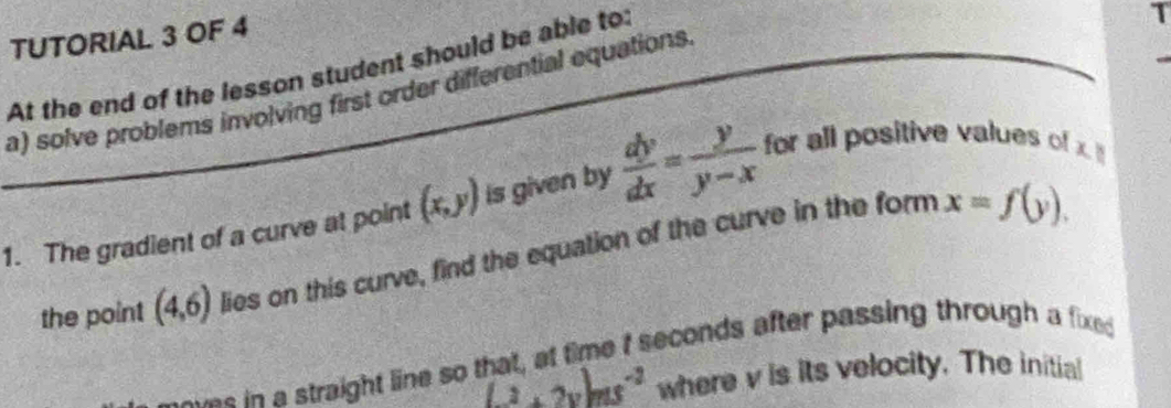 TUTORIAL 3 OF 4 
At the end of the lesson student should be able to: 
1 
a) solve problems involving first order differential equations. 
1. The gradient of a curve at point (x,y) is given by  dy/dx = y/y-x  for all positive values of x
the point (4,6) lies on this curve, find the equation of the curve in the form
x=f(y). 
sme t seconds after passing through a fixe 
s in a straight line so ! (-2+2y)ms^(-2) where v is its velocity. The initial