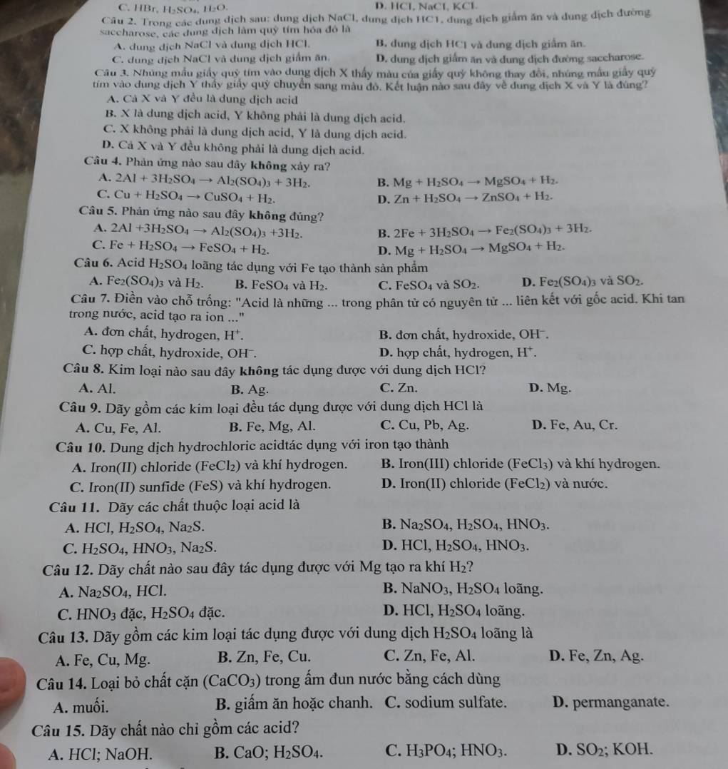C. HBr. 1 BSO H_2O. D. HCl NaCl KCl
Câu 2. Trong các dung địch sau: dung dịch NaCl, dung địch HC1, dung địch giảm ăn và dung dịch đường
saccharose, các dung dịch lâm quỹ tím hóa đô là
A. dung dịch NaCl và dung dịch HCl. B. dung dịch HCl và dung dịch giấm ăn.
C. dung dịch NaCl và dung dịch giấm ăn. D. dung dịch giấm ăn và đung dịch đường saccharose.
Câu 3. Nhúng mẫu giấy quỹ tím vào dung dịch X thấy màu của giấy quý không thay đổi, nhúng mẫu giấy quý
tím vào dung dịch Y thấy giấy quý chuyển sang màu đỏ. Kết luận nào sau đây về dung địch X và Y là đùng?
A. Cả X và Y đều là dung dịch acid
B. X là dung dịch acid, Y không phải là dung dịch acid.
C. X không phải là dung dịch acid, Y là dung dịch acid.
D. Cả X và Y đều không phải là dung dịch acid.
Câu 4. Phản ứng nào sau dây không xảy ra?
A. 2Al+3H_2SO_4to Al_2(SO_4)_3+3H_2. B. Mg+H_2SO_4to MgSO_4+H_2.
C. Cu+H_2SO_4to CuSO_4+H_2. Zn+H_2SO_4to ZnSO_4+H_2.
D.
Câu 5. Phản ứng nào sau đây không đúng?
A. 2Al+3H_2SO_4to Al_2(SO_4)_3+3H_2. 2Fe+3H_2SO_4to Fe_2(SO_4)_3+3H_2.
B.
C. Fe+H_2SO_4to FeSO_4+H_2. Mg+H_2SO_4to MgSO_4+H_2.
D.
Câu 6. Acid H_2SO_4 loãng tác dụng với Fe tạo thành sản phẩm
A. Fe_2(SO_4): và H_2. B. F c SO_4 và H_2. C. FeSO_4 và SO_2. D. Fe_2(SO_4)_3 và SO_2.
Câu 7. Điền vào chỗ trống: "Acid là những ... trong phân tử có nguyên tử ... liên kết với gốc acid. Khi tan
trong nước, acid tạo ra ion ..."
A. đơn chất, hydrogen, H^+. B. đơn chất, hydroxide, OHˉ.
C. hợp chất, hydroxide, OH . D. hợp chất, hydrogen, H^+.
Câu 8. Kim loại nào sau đây không tác dụng được với dung dịch HCl?
A. Al. B. Ag. C. Zn. D. Mg.
Câu 9. Dãy gồm các kim loại đều tác dụng được với dung dịch HCl là
A. Cu, Fe, Al. B. Fe, Mg, Al. C. Cu, Pb, Ag. D. Fe, Au, Cr.
Câu 10. Dung dịch hydrochloric acidtác dụng với iron tạo thành
A. Iron(II) chloride (Fe ∠ 1 ) và khí hydrogen. B. Iron(III) chloride (FeCl₃) và khí hydrogen.
C. Iron(II) sunfide (FeS) và khí hydrogen. D. Iron(II) chloride (FeCl_2) và nước.
Câu 11. Dãy các chất thuộc loại acid là
B.
A. HCI, H_2SO_4 , N 12.) Na_2SO_4,H_2SO_4,HNO_3.
D.
C. H_2SO_4,HNO_3 ,Na_2S. HCl,H_2SO_4,HNO_3.
Câu 12. Dãy chất nào sau đây tác dụng được với Mg tạo ra khí H_2
A. Na_2SO_4 , HCl. B. NaNO_3,H_2SO_4 loãng.
D.
C. HNO_3 đặc, H_2SO_4dac. HCl,H_2SO_4 loãng.
Câu 13. Dãy gồm các kim loại tác dụng được với dung dịch H_2SO_4 loãng là
A. Fe, Cu, Mg. B. Zn, Fe, Cu. C. Zn, Fe, Al. D. Fe, Zn, Ag.
Câu 14. Loại bỏ chất cặn (CaCO_3) trong ẩm đun nước bằng cách dùng
A. muối. B. giẩm ăn hoặc chanh. C. sodium sulfate. D. permanganate.
Câu 15. Dãy chất nào chỉ gồm các acid?
A. HCl; NaOH. B. CaO;H_2SO_4. C. H_3PO_4;HNO_3. D. SO_2; KOH.