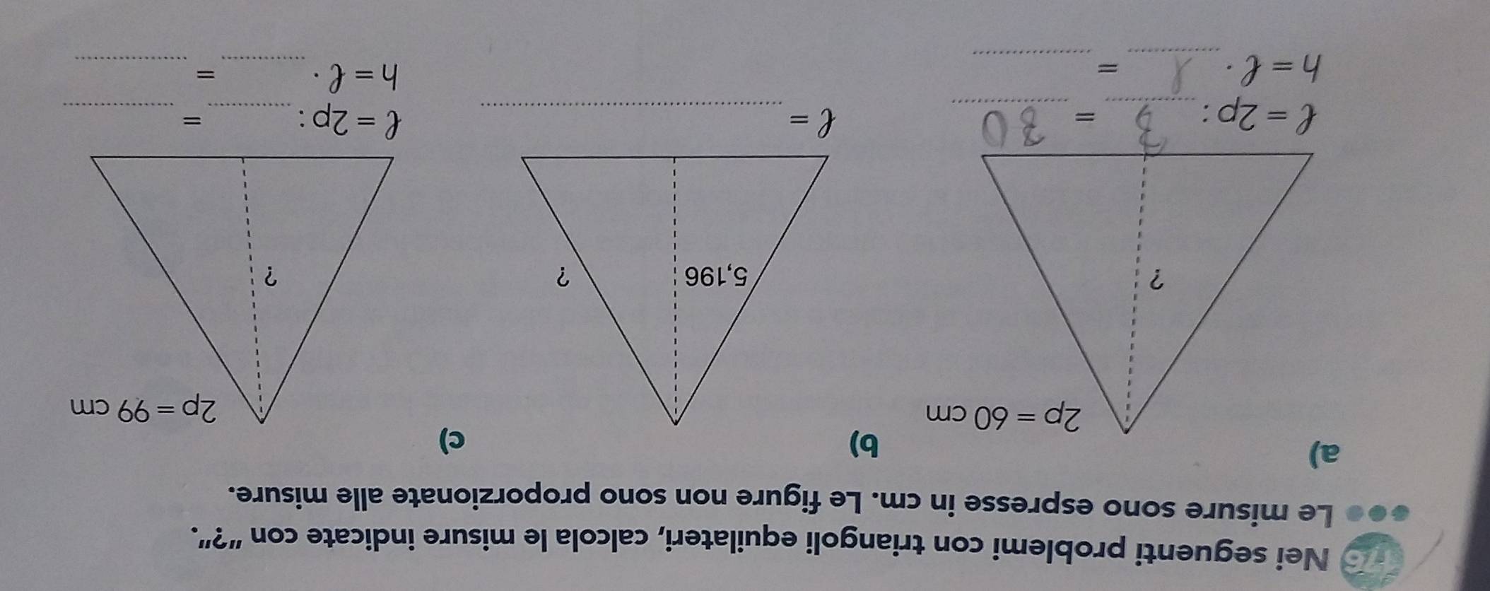 Nei seguenti problemi con triangoli equilateri, calcola le misure indicate con “?”.
i Le misure sono espresse in cm. Le figure non sono proporzionate alle misure.
b)
c)
_ ell =2p:
_
=
ell =
__ ell =2p:
_
=
h=ell · _
_
=
h=ell · _
_=