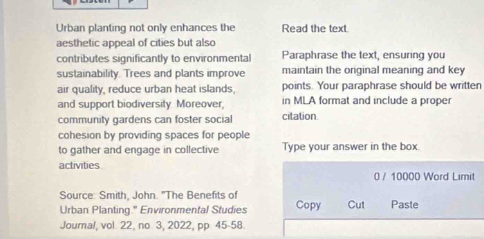 Urban planting not only enhances the Read the text. 
aesthetic appeal of cities but also 
contributes significantly to environmental Paraphrase the text, ensuring you 
sustainability. Trees and plants improve maintain the original meaning and key 
air quality, reduce urban heat islands, points. Your paraphrase should be written 
and support biodiversity Moreover, in MLA format and include a proper 
community gardens can foster social citation. 
cohesion by providing spaces for people 
to gather and engage in collective Type your answer in the box. 
activities 
0 / 10000 Word Limit 
Source: Smith, John. "The Benefits of Paste 
Urban Planting." Environmental Studies Copy Cut 
Journal, vol. 22, no 3, 2022, pp 45-58.