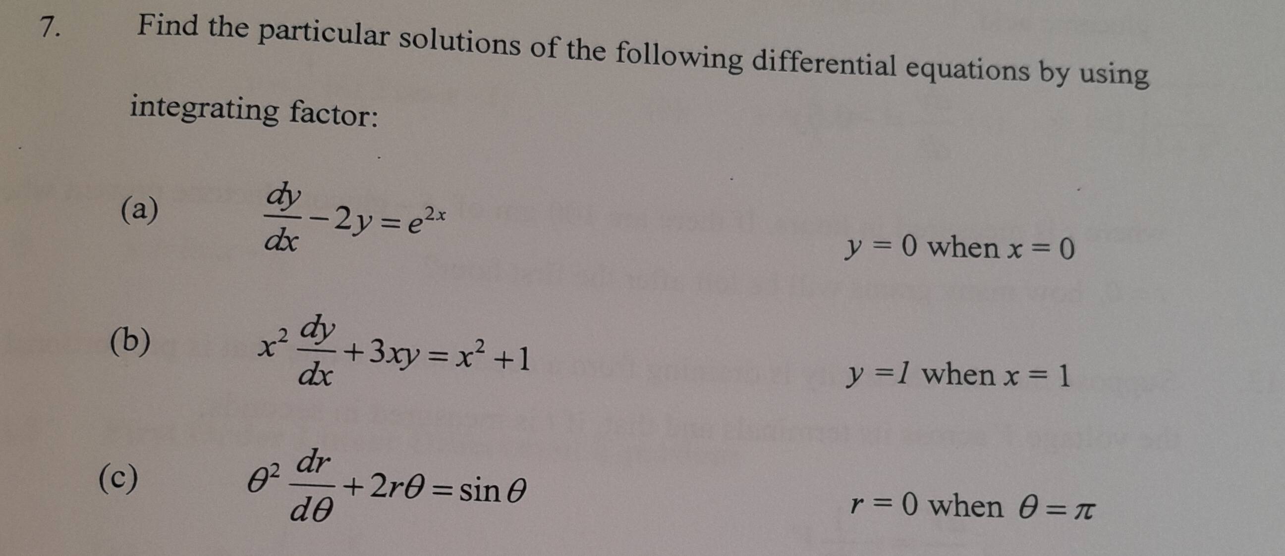 Find the particular solutions of the following differential equations by using 
integrating factor: 
(a)
 dy/dx -2y=e^(2x)
y=0 when x=0
(b)
x^2 dy/dx +3xy=x^2+1
y=1 when x=1
(c)
θ^2 dr/dθ  +2rθ =sin θ
r=0 when θ =π