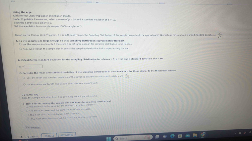 Using the app.
Click Normal under Population Distribution Inputs.
Under Population Parameters, select a mean of mu =50 and a standard deviation of sigma =10. 
Slide the Sample size slider to 5.
Set the simulation to randomly sample 10000 samples of 5.
Based on the Central Limit Theorem, if n is sufficiently large, the Sampling Distribution of the sample mean should be approximately Normal and have a mean of μ and standard deviation of  a/sqrt(n) . 
A. Is the sample size large enough so that sampling distribution approximately Normal?
No, the sample size in only 5 therefore it is not large enough for sampling distribution to be Normal.
Yes, even though the sample size in only 5 the sampling distribution looks approximately Normal.
B. Calculate the standard deviation for the sampling distribution for when n=5, mu =50 and a standard deviation of sigma =10.
sigma _x=□
C. Consider the mean and standard deviation of the sampling distribution in the simulation. Are these similar to the theoretical values?
Yes, the mean and standard deviation of the sampling distribution are approximately / and  a/sqrt(n) 
No, the values are far off. The Central Limit Theorem doesn't work.
Using the app.
Slide the Sample size slider from 5 to 100. Keep other inputs the same.
D. How does increasing the sample size influence the sampling distribution?
The mean stays the same but the standard deviations increases
The mean increases and the standard deviations increases.
The mean and standard deviation don't change
The mean stays the same but the standard deviations decreases.
Submit Answer
14. [-/2 Points] DETAILS MY NOTES
Search