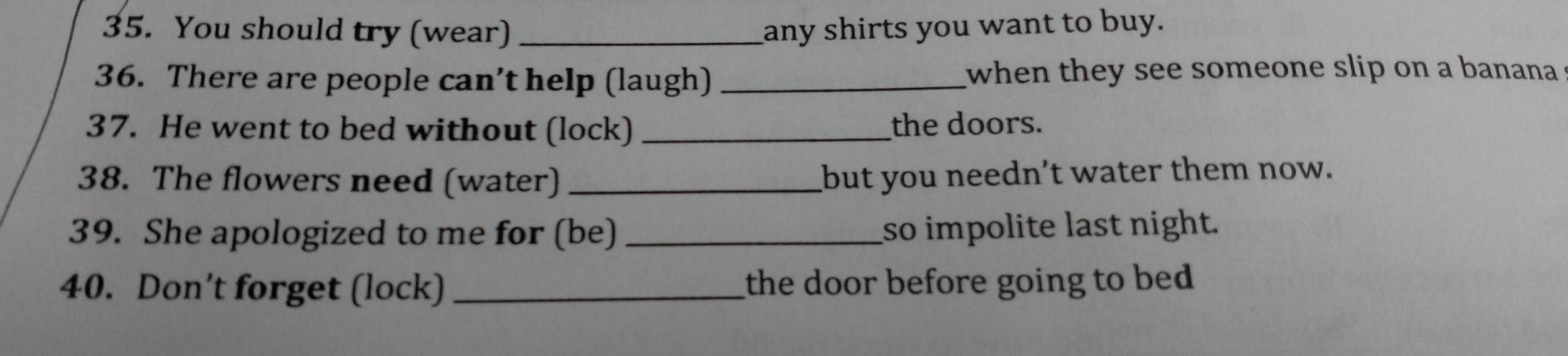 You should try (wear) _any shirts you want to buy. 
36. There are people can’t help (laugh) _when they see someone slip on a banana 
37. He went to bed without (lock) _the doors. 
38. The flowers need (water) _but you needn't water them now. 
39. She apologized to me for (be) _so impolite last night. 
40. Don’t forget (lock) _the door before going to bed .