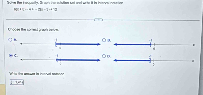 Solve the inequality. Graph the solution set and write it in interval notation.
6(x+5)-4>-2(x-3)+12
Choose the correct graph below.
Write the answer in interval notation.
(-1,∈fty )