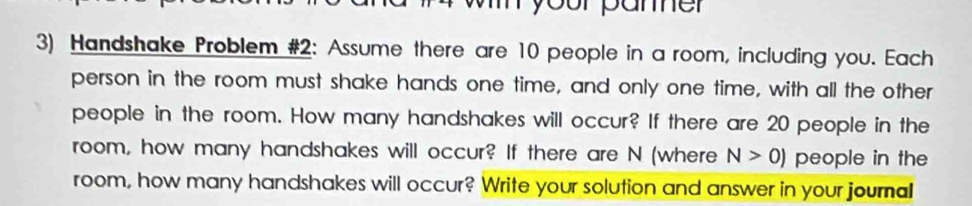 your pamer 
3) Handshake Problem #2: Assume there are 10 people in a room, including you. Each 
person in the room must shake hands one time, and only one time, with all the other 
people in the room. How many handshakes will occur? If there are 20 people in the 
room, how many handshakes will occur? If there are N (where N>0) people in the 
room, how many handshakes will occur? Write your solution and answer in your journal