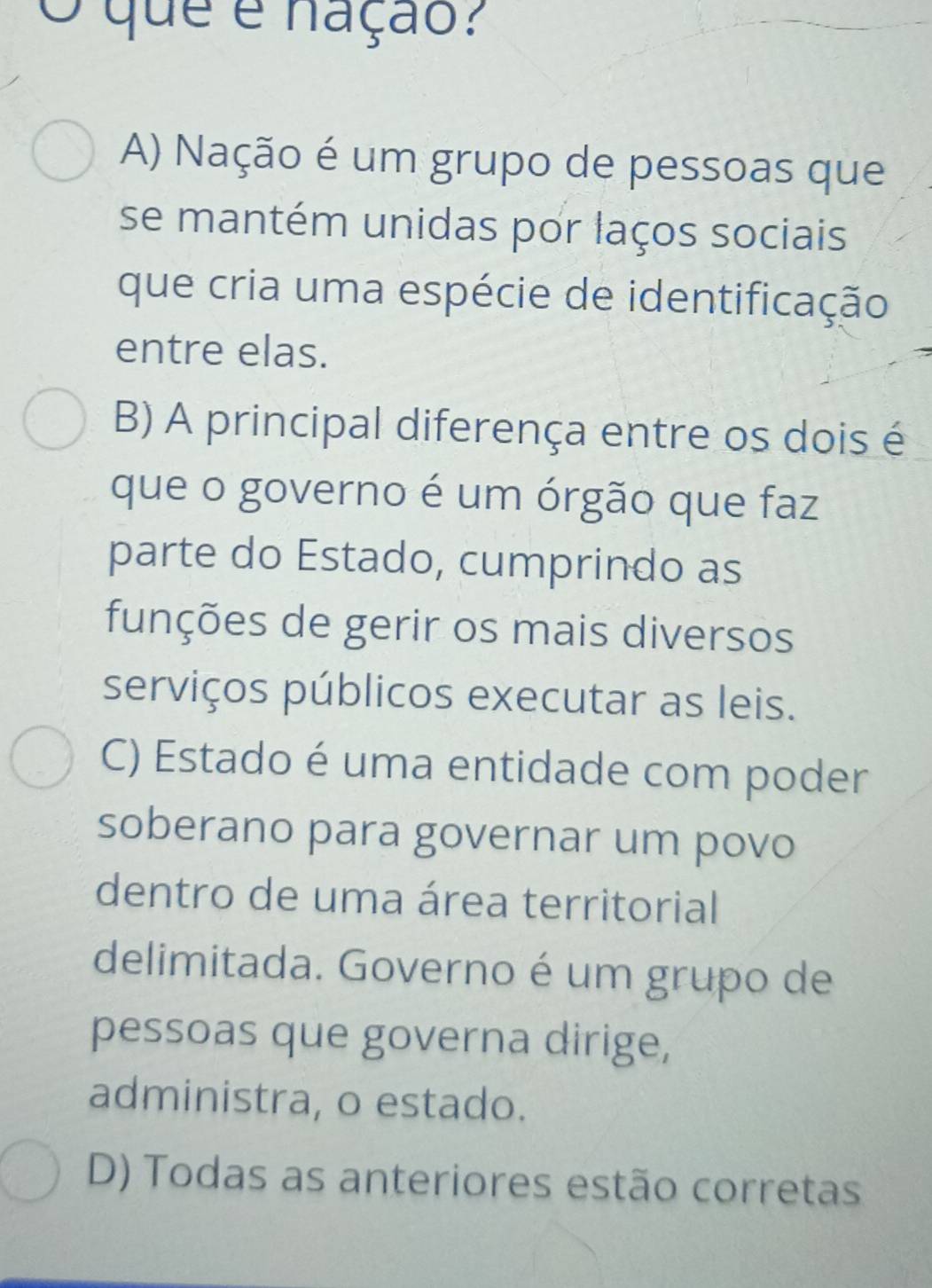 que é nação?
A) Nação é um grupo de pessoas que
se mantém unidas por laços sociais
que cria uma espécie de identificação
entre elas.
B) A principal diferença entre os dois é
que o governo é um órgão que faz
parte do Estado, cumprindo as
funções de gerir os mais diversos
serviços públicos executar as leis.
C) Estado é uma entidade com poder
soberano para governar um povo
dentro de uma área territorial
delimitada. Governo é um grupo de
pessoas que governa dirige,
administra, o estado.
D) Todas as anteriores estão corretas