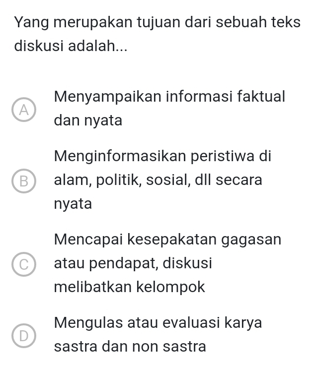 Yang merupakan tujuan dari sebuah teks
diskusi adalah...
Menyampaikan informasi faktual
A
dan nyata
Menginformasikan peristiwa di
B alam, politik, sosial, dll secara
nyata
Mencapai kesepakatan gagasan
C atau pendapat, diskusi
melibatkan kelompok
Mengulas atau evaluasi karya
sastra dan non sastra