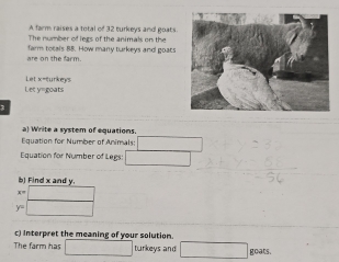 A farm raises a total of 32 turkeys and goats 
The number of legs of the animals on the 
are on the farm farm totals 88. How many turkeys and goats 
Let y= goats Let x= turkeys 
3 
a) W'rite a system of equations. 
Equation for Number of Animals: 1
Equation for Number of Legs: □ 
b) Find x and y.
x=□
y=□
c) Interpret the meaning of your solution. 
The farm has □ turkeys and □ goats.