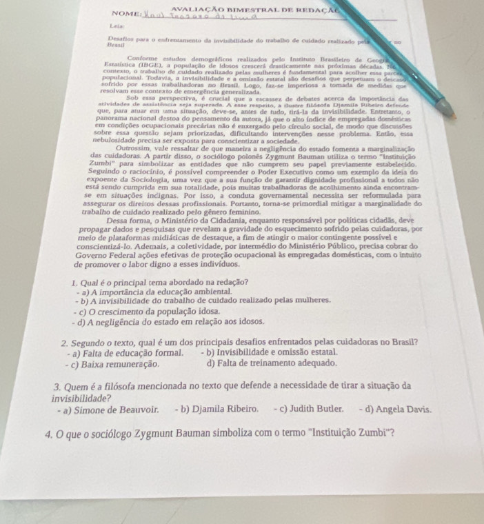 NOME: avaliaçÃo Bimestral DE RedaçÃC
_
Leia:
Brasil Desafios para o enfrentamento da invisibilidade do trabalho de cuídado realizado peía
Conforme estudos demográficos realizados pelo Instituto Brasileiro de Geogra
Estatística (IBGE), a população de idosos crescerá drasticamente nas próximas décadas. N6
contexto, o trabalho de cuidado realizado pelas mulheres é fundamental para acolher essa parcra  a 
populacional. Todavia, a invisibilidade e a omissão estatal são desafios que perpetuam o desca
sofrido por essas trabalhadoras no Brasil. Logo, faz-se imperiosa a tomada de medidas que
resolvam esse contexto de emergência generalizada.
Sob essa perspectiva, é crucial que a escassez de debates acerca da importância das
atividades de assistência seja superada. A esse respeito, a ilustre filósofa Djamila Ribeiro defende
que, para atuar em uma situação, deve-se, antes de tudo, tirá-la da invisibilidade. Entretanto, o
panorama nacional destoa do pensamento da autora, já que o alto índice de empregadas domésticas
em condições ocupacionais precárias não é enxergado pelo círculo social, de modo que discussões
sobre essa questão sejam priorizadas, dificultando intervenções nesse problema. Então, essa
nebulosidade precisa ser exposta para conscientizar a sociedade.
Outrossim, vale ressaltar de que maneira a negligência do estado fomenta a marginalização
das cuidadoras. A partir disso, o sociólogo polonês Zygmunt Bauman utiliza o termo ''Instituição
Zumbi' para simbolizar as entidades que não cumprem seu papel previamente estabelecido.
Seguindo o raciocínio, é possível compreender o Poder Executivo como um exemplo da ideia do
expoente da Sociologia, uma vez que a sua função de garantir dignidade profissional a todos não
está sendo cumprida em sua totalidade, pois muitas trabalhadoras de acolhimento ainda encontram-
se em situações incignas. Por isso, a conduta governamental necessita ser reformulada para
assegurar os direitos dessas profissionais. Portanto, torna-se primordial mitigar a marginalidade do
trabalho de cuidado realizado pelo gênero feminino.
Dessa forma, o Ministério da Cidadania, enquanto responsável por políticas cidadãs, deve
propagar dados e pesquisas que revelam a gravidade do esquecimento sofrido pelas cuidadoras, por
meio de plataformas midiáticas de destaque, a fim de atingir o maior contingente possível e
conscientizá-lo. Ademais, a coletividade, por intermédio do Ministério Público, precisa cobrar do
Governo Federal ações efetivas de proteção ocupacional às empregadas domésticas, com o intuito
de promover o labor digno a esses indivíduos.
1. Qual é o principal tema abordado na redação?
- a) A importância da educação ambiental.
- b) A invisibilidade do trabalho de cuidado realizado pelas mulheres.
- c) O crescimento da população idosa.
- d) A negligência do estado em relação aos idosos.
2. Segundo o texto, qual é um dos principais desafios enfrentados pelas cuidadoras no Brasil?
- a) Falta de educação formal. - b) Invisibilidade e omissão estatal.
- c) Baixa remuneração. d) Falta de treinamento adequado.
3. Quem é a filósofa mencionada no texto que defende a necessidade de tirar a situação da
invisibilidade?
- a) Simone de Beauvoir. - b) Djamila Ribeiro. - c) Judith Butler. − d) Angela Davis.
4. O que o sociólogo Zygmunt Bauman simboliza com o termo ''Instituição Zumbi''?