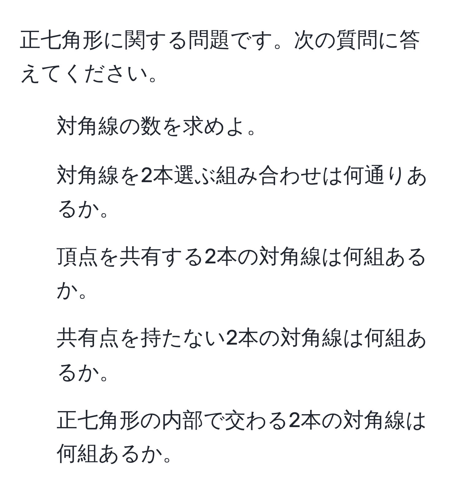 正七角形に関する問題です。次の質問に答えてください。  
1. 対角線の数を求めよ。  
2. 対角線を2本選ぶ組み合わせは何通りあるか。  
3. 頂点を共有する2本の対角線は何組あるか。  
4. 共有点を持たない2本の対角線は何組あるか。  
5. 正七角形の内部で交わる2本の対角線は何組あるか。