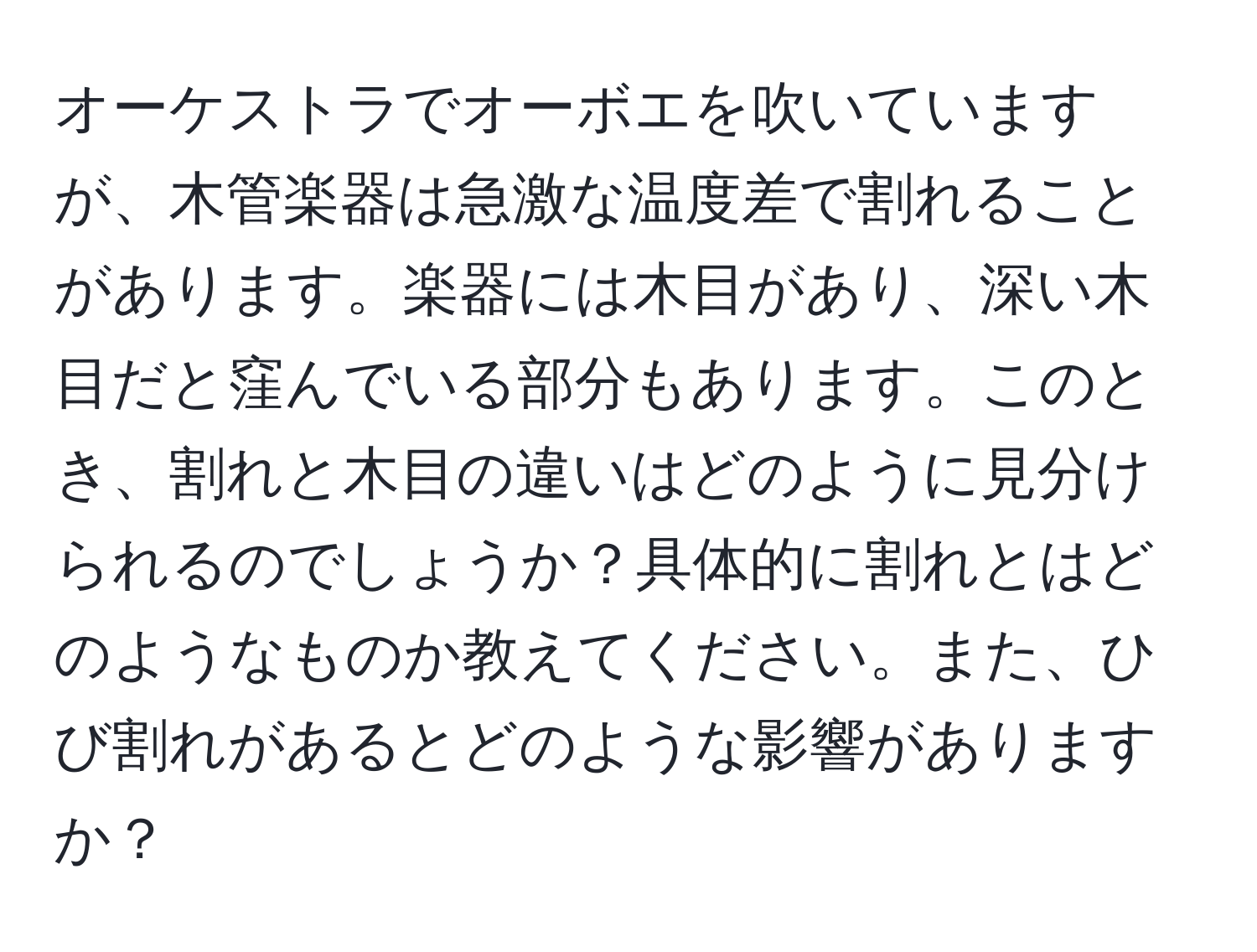 オーケストラでオーボエを吹いていますが、木管楽器は急激な温度差で割れることがあります。楽器には木目があり、深い木目だと窪んでいる部分もあります。このとき、割れと木目の違いはどのように見分けられるのでしょうか？具体的に割れとはどのようなものか教えてください。また、ひび割れがあるとどのような影響がありますか？