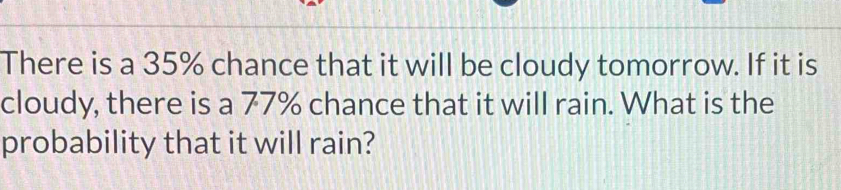 There is a 35% chance that it will be cloudy tomorrow. If it is 
cloudy, there is a 77% chance that it will rain. What is the 
probability that it will rain?