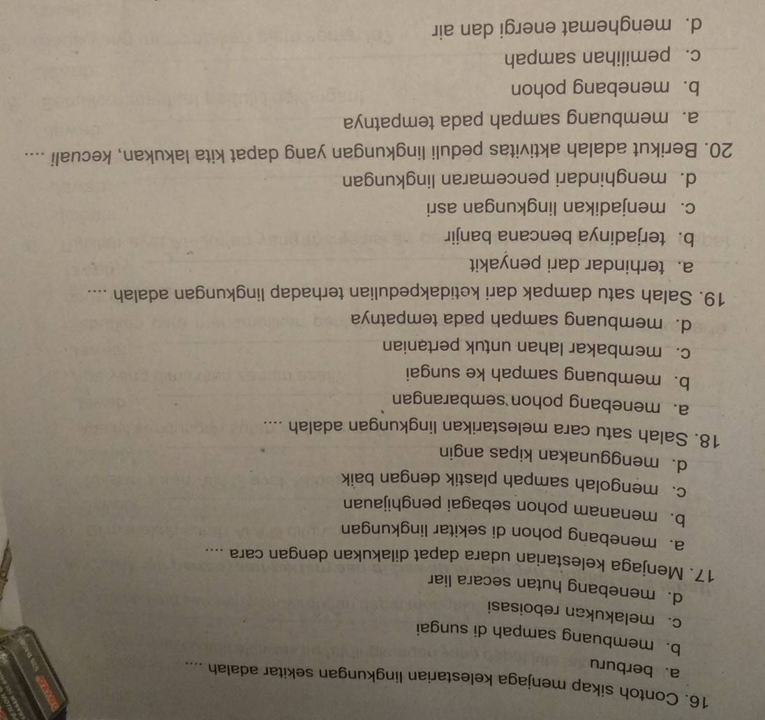 Contoh sikap menjaga kelestarian lingkungan sekitar adalah ....
a. berburu
b. membuang sampah di sungai
c. melakukan reboisasi
d. menebang hutan secara liar
17. Menjaga kelestarian udara dapat dilakukan dengan cara ....
a. menebang pohon di sekitar lingkungan
b. menanam pohon sebagai penghijauan
c.mengolah sampah plastik dengan baik
d. menggunakan kipas angin
18. Salah satu cara melestarikan lingkungan adalah ....
a. menebang pohon sembarangan
b. membuang sampah ke sungai
c. membakar lahan untuk pertanian
d. membuang sampah pada tempatnya
19. Salah satu dampak dari ketidakpedulian terhadap lingkungan adalah ....
a. terhindar dari penyakit
b.terjadinya bencana banjir
c. menjadikan lingkungan asri
d. menghindari pencemaran lingkungan
20. Berikut adalah aktivitas peduli lingkungan yang dapat kita lakukan, kecuali ....
a. membuang sampah pada tempatnya
b. menebang pohon
c. pemilihan sampah
d. menghemat energi dan air