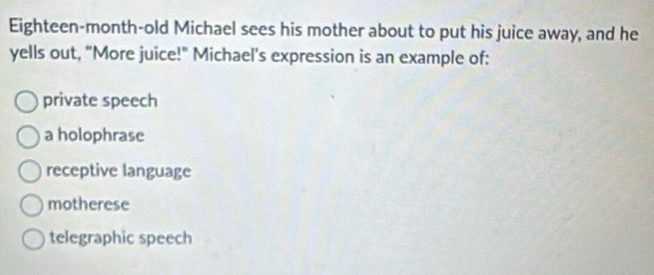 Eighteen-month-old Michael sees his mother about to put his juice away, and he
yells out, "More juice!" Michael's expression is an example of:
private speech
a holophrase
receptive language
motherese
telegraphic speech