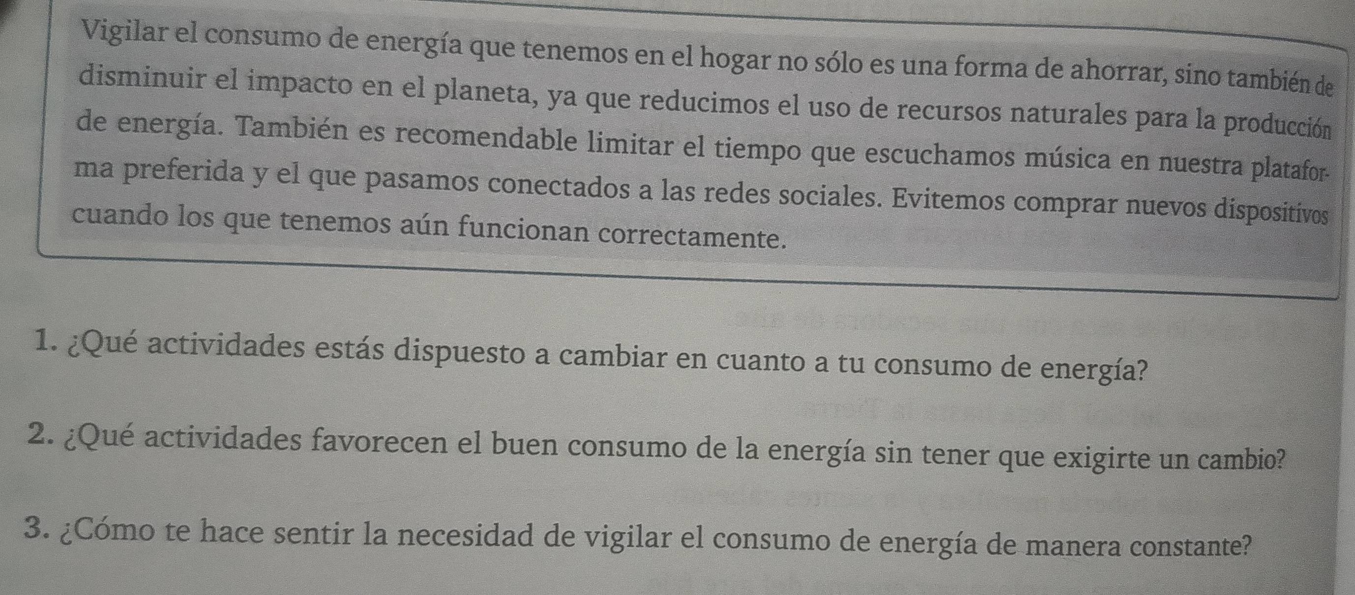 Vigilar el consumo de energía que tenemos en el hogar no sólo es una forma de ahorrar, sino también de 
disminuir el impacto en el planeta, ya que reducimos el uso de recursos naturales para la producción 
de energía. También es recomendable limitar el tiempo que escuchamos música en nuestra platafor. 
ma preferida y el que pasamos conectados a las redes sociales. Evitemos comprar nuevos dispositivos 
cuando los que tenemos aún funcionan correctamente. 
1. ¿Qué actividades estás dispuesto a cambiar en cuanto a tu consumo de energía? 
2. ¿Qué actividades favorecen el buen consumo de la energía sin tener que exigirte un cambio? 
3. ¿Cómo te hace sentir la necesidad de vigilar el consumo de energía de manera constante?