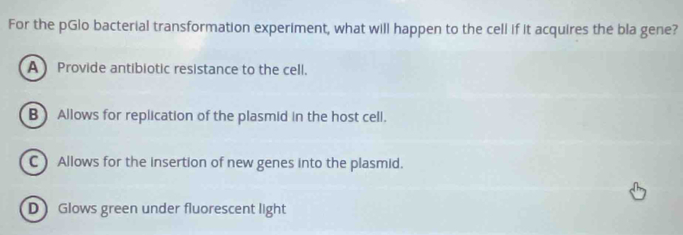 For the pGlo bacterial transformation experiment, what will happen to the cell if it acquires the bla gene?
AProvide antibiotic resistance to the cell.
B) Allows for replication of the plasmid in the host cell.
C) Allows for the insertion of new genes into the plasmid.
D Glows green under fluorescent light