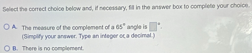 Select the correct choice below and, if necessary, fill in the answer box to complete your choice.
A. The measure of the complement of a 65° angle is □°. 
(Simplify your answer. Type an integer or a decimal.)
B. There is no complement.