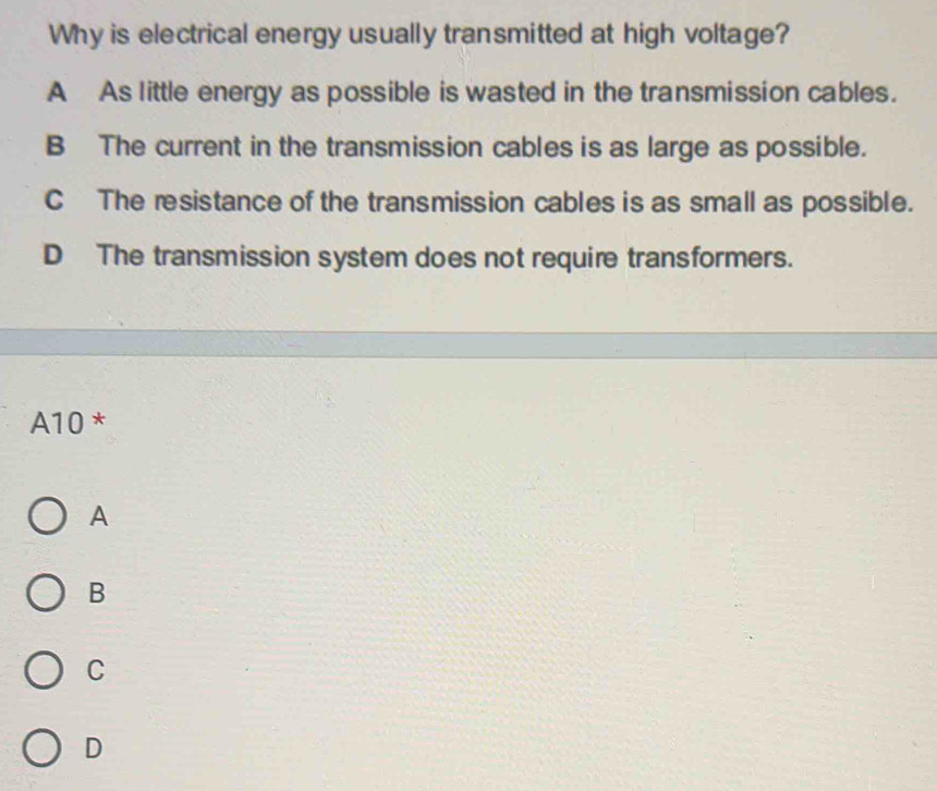 Why is electrical energy usually transmitted at high voltage?
A As little energy as possible is wasted in the transmission cables.
B The current in the transmission cables is as large as possible.
C The resistance of the transmission cables is as small as possible.
D The transmission system does not require transformers.
A10 *
A
B
C
D