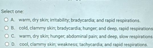 Select one:
A. warm, dry skin; irritability; bradycardia; and rapid respirations.
B. cold, clammy skin; bradycardia; hunger; and deep, rapid respirations
C. warm, dry skin; hunger; abdominal pain; and deep, slow respirations
D. cool, clammy skin; weakness; tachycardia; and rapid respirations.