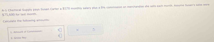 A-1 Chemical Supply pays Susan Carter a $570 monthly salary plus a 8% commission on merchandise she sells each month. Assume Susan's sales were
$75,600 for last month. 
Calculate the following amounts: 
1. Amount of Commission: s□ × 
5| 
2. Gross Pay: