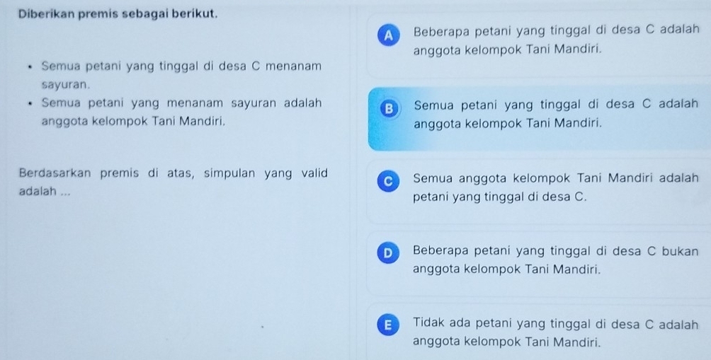 Diberikan premis sebagai berikut.
A Beberapa petani yang tinggal di desa C adalah
anggota kelompok Tani Mandiri.
Semua petani yang tinggal di desa C menanam
sayuran.
Semua petani yang menanam sayuran adalah B Semua petani yang tinggal di desa C adalah
anggota kelompok Tani Mandiri.
anggota kelompok Tani Mandiri.
Berdasarkan premis di atas, simpulan yang valid Semua anggota kelompok Tani Mandiri adalah
adalah ...
petani yang tinggal di desa C.
D Beberapa petani yang tinggal di desa C bukan
anggota kelompok Tani Mandiri.
Tidak ada petani yang tinggal di desa C adalah
anggota kelompok Tani Mandiri.