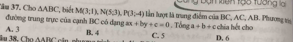 ng bạn kiên tạo tưởng lai
Câu 37. Cho △ ABC , biết M(3;1), N(5;3), P(3;-4) lần lượt là trung điểm của BC, AC, AB. Phương trìn
đường trung trực của cạnh BC có dạng ax+by+c=0. Tổng a+b+c chia hết cho
A. 3 B. 4
C. 5 D. 6
âu 38. Cho △ ABC cân nhu