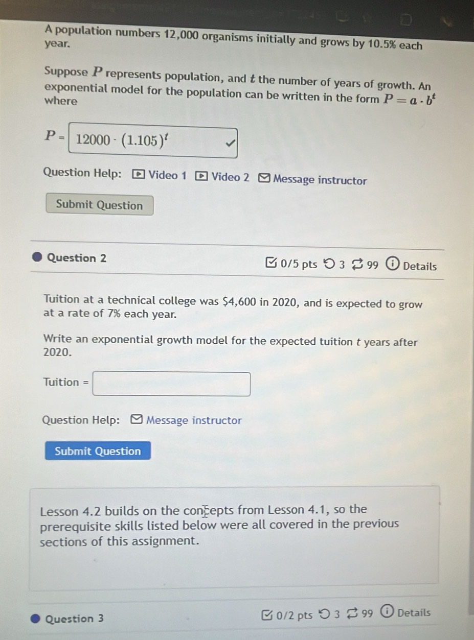 A population numbers 12,000 organisms initially and grows by 10.5% each
year. 
Suppose P represents population, and t the number of years of growth. An 
exponential model for the population can be written in the form 
where P=a· b^t
P=12000· (1.105)^t
Question Help: Video 1 Video 2 Message instructor 
Submit Question 
Question 2 [ 0/5 pts つ 3% 99 Details 
Tuition at a technical college was $4,600 in 2020, and is expected to grow 
at a rate of 7% each year. 
Write an exponential growth model for the expected tuition t years after 
2020. 
Tuition =□ 
Question Help: Message instructor 
Submit Question 
Lesson 4.2 builds on the concepts from Lesson 4.1, so the 
prerequisite skills listed below were all covered in the previous 
sections of this assignment. 
Question 3 0/2 pts Details