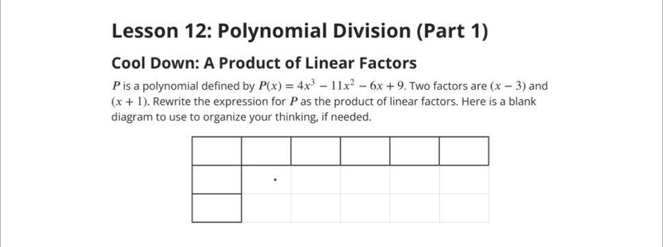 Lesson 12: Polynomial Division (Part 1)
Cool Down: A Product of Linear Factors
P is a polynomial defined by P(x)=4x^3-11x^2-6x+9. Two factors are (x-3) and
(x+1). Rewrite the expression for P as the product of linear factors. Here is a blank
diagram to use to organize your thinking, if needed.